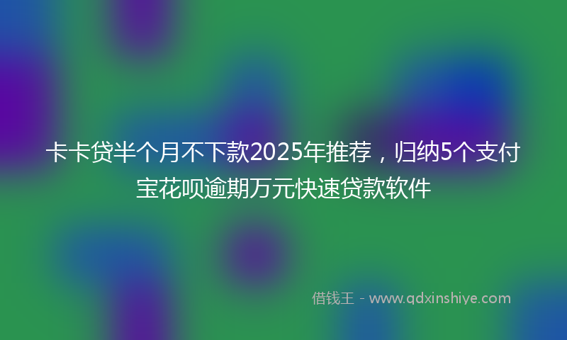 卡卡贷半个月不下款2025年推荐，归纳5个支付宝花呗逾期万元快速贷款软件