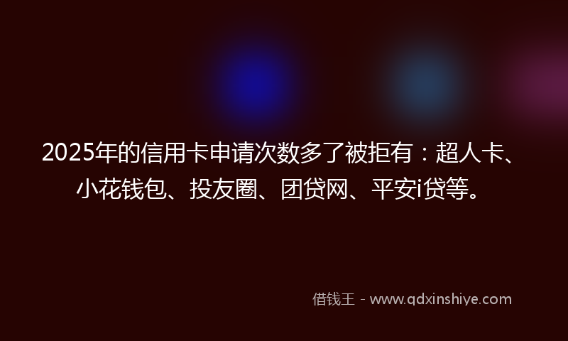 2025年的信用卡申请次数多了被拒有：超人卡、小花钱包、投友圈、团贷网、平安i贷等。