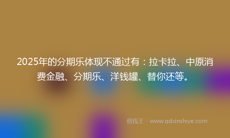 2025年的分期乐体现不通过有：拉卡拉、中原消费金融、分期乐、洋钱罐、替你还等。