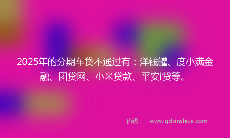 2025年的分期车贷不通过有：洋钱罐、度小满金融、团贷网、小米贷款、平安i贷等。