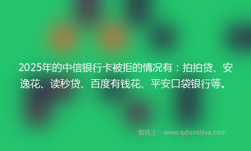 2025年的中信银行卡被拒的情况有：拍拍贷、安逸花、读秒贷、百度有钱花、平安口袋银行等。