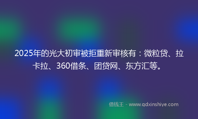2025年的光大初审被拒重新审核有：微粒贷、拉卡拉、360借条、团贷网、东方汇等。