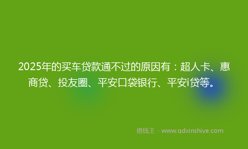 2025年的买车贷款通不过的原因有：超人卡、惠商贷、投友圈、平安口袋银行、平安i贷等。