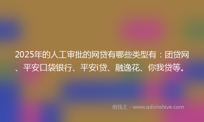2025年的人工审批的网贷有哪些类型有：团贷网、平安口袋银行、平安i贷、融逸花、你我贷等。