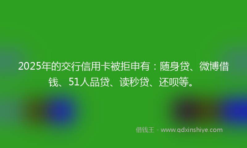 2025年的交行信用卡被拒申有：随身贷、微博借钱、51人品贷、读秒贷、还呗等。