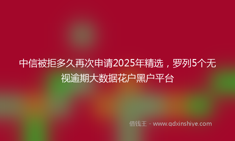 中信被拒多久再次申请2025年精选，罗列5个无视逾期大数据花户黑户平台