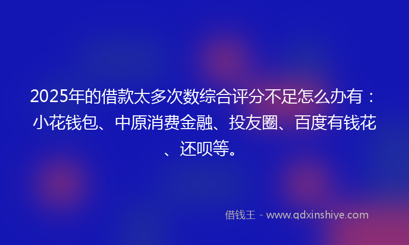 2025年的借款太多次数综合评分不足怎么办有：小花钱包、中原消费金融、投友圈、百度有钱花、还呗等。