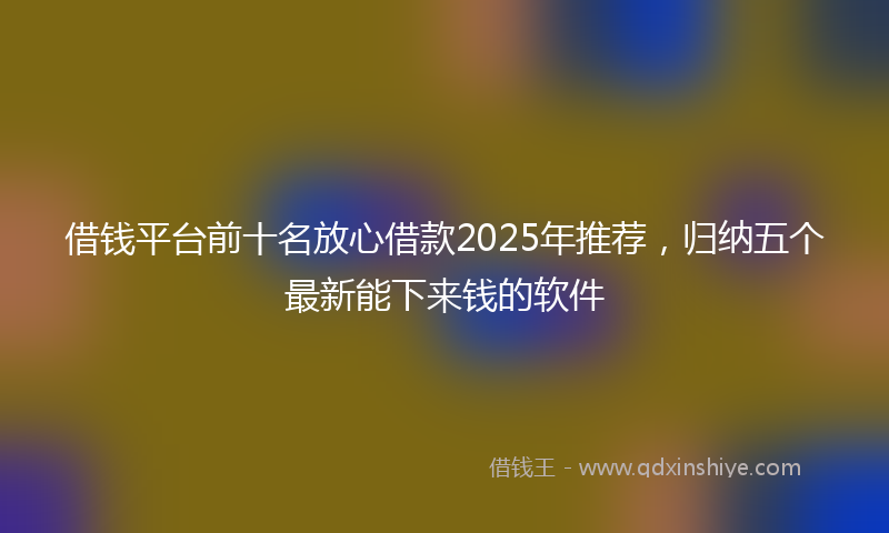 借钱平台前十名放心借款2025年推荐，归纳五个最新能下来钱的软件