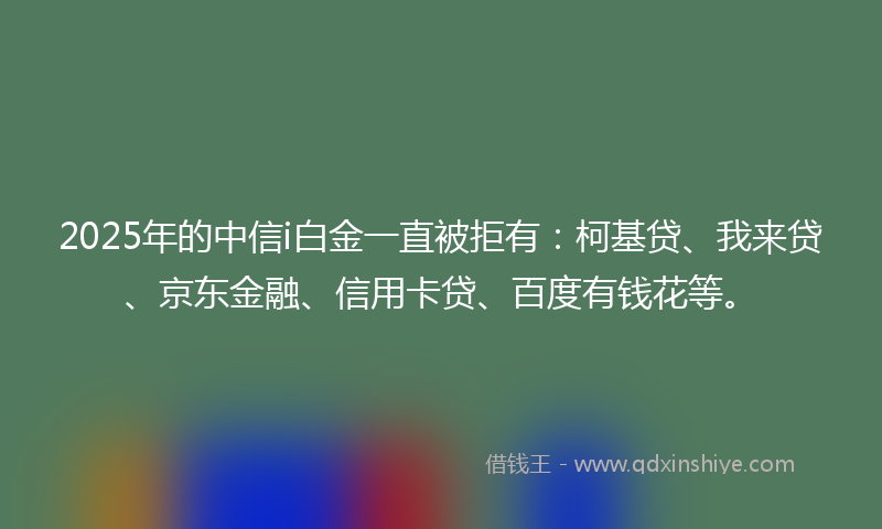 2025年的中信i白金一直被拒有：柯基贷、我来贷、京东金融、信用卡贷、百度有钱花等。