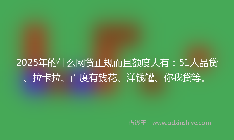 2025年的什么网贷正规而且额度大有：51人品贷、拉卡拉、百度有钱花、洋钱罐、你我贷等。