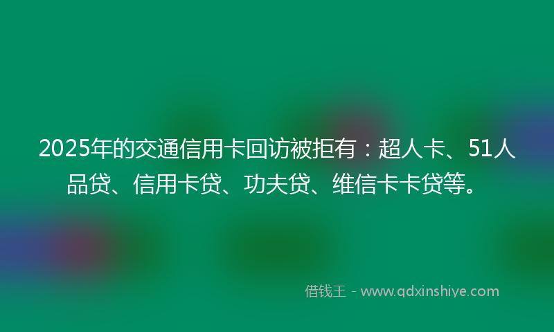 2025年的交通信用卡回访被拒有：超人卡、51人品贷、信用卡贷、功夫贷、维信卡卡贷等。