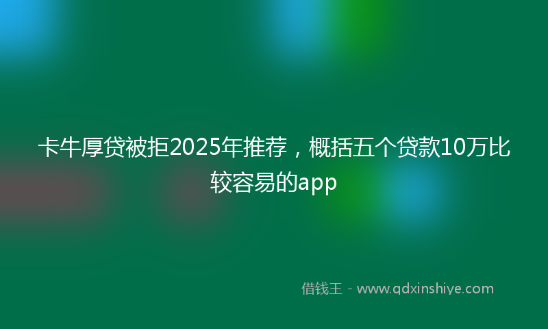 卡牛厚贷被拒2025年推荐，概括五个贷款10万比较容易的app