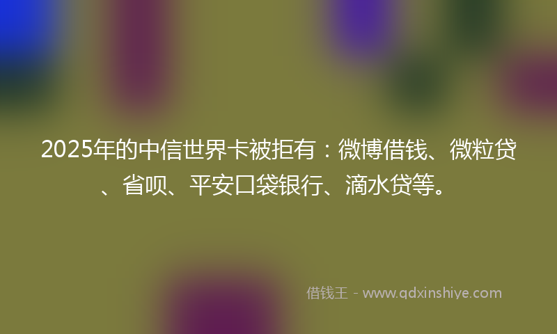 2025年的中信世界卡被拒有：微博借钱、微粒贷、省呗、平安口袋银行、滴水贷等。