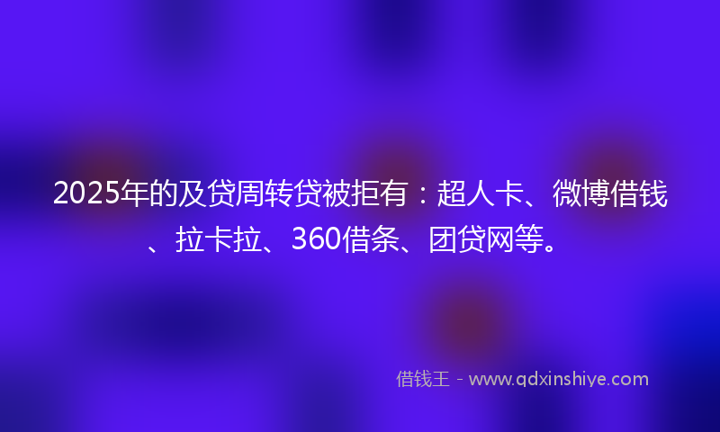 2025年的及贷周转贷被拒有：超人卡、微博借钱、拉卡拉、360借条、团贷网等。