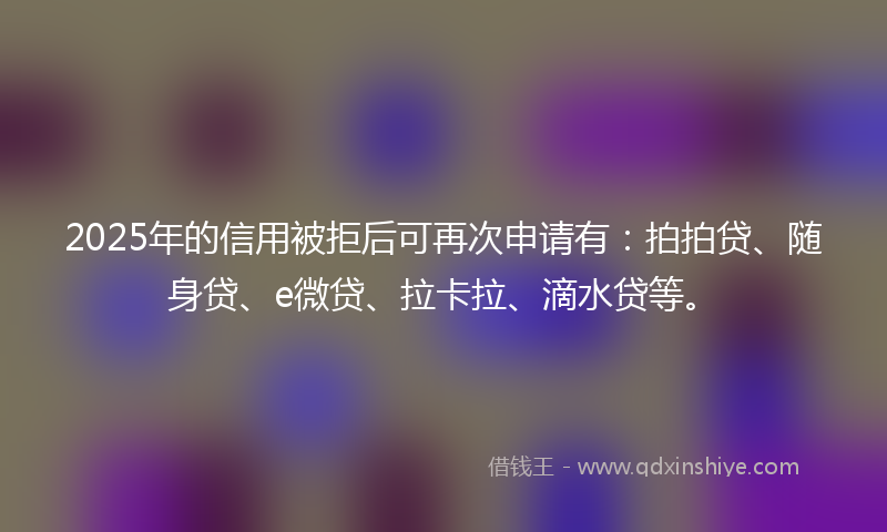 2025年的信用被拒后可再次申请有：拍拍贷、随身贷、e微贷、拉卡拉、滴水贷等。