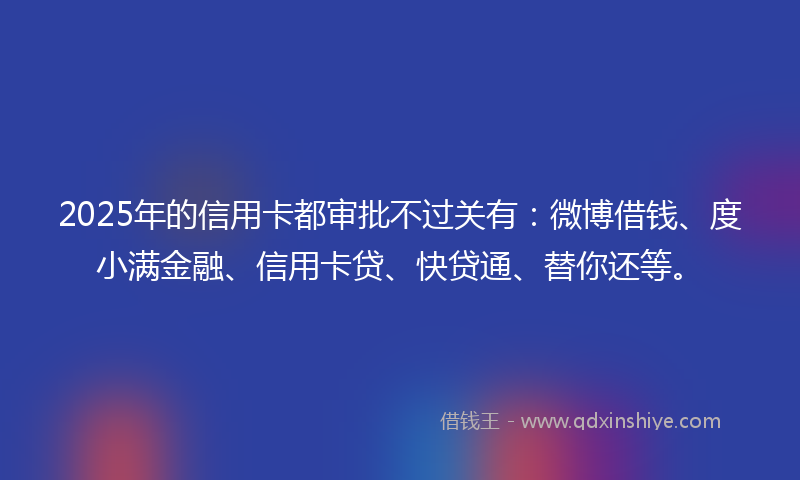 2025年的信用卡都审批不过关有：微博借钱、度小满金融、信用卡贷、快贷通、替你还等。