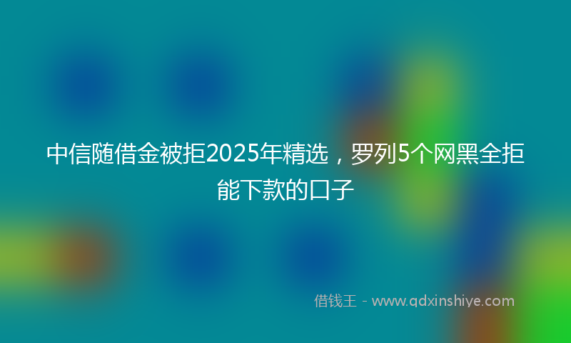 中信随借金被拒2025年精选，罗列5个网黑全拒能下款的口子