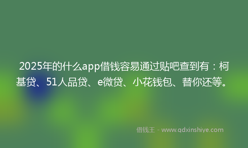 2025年的什么app借钱容易通过贴吧查到有：柯基贷、51人品贷、e微贷、小花钱包、替你还等。