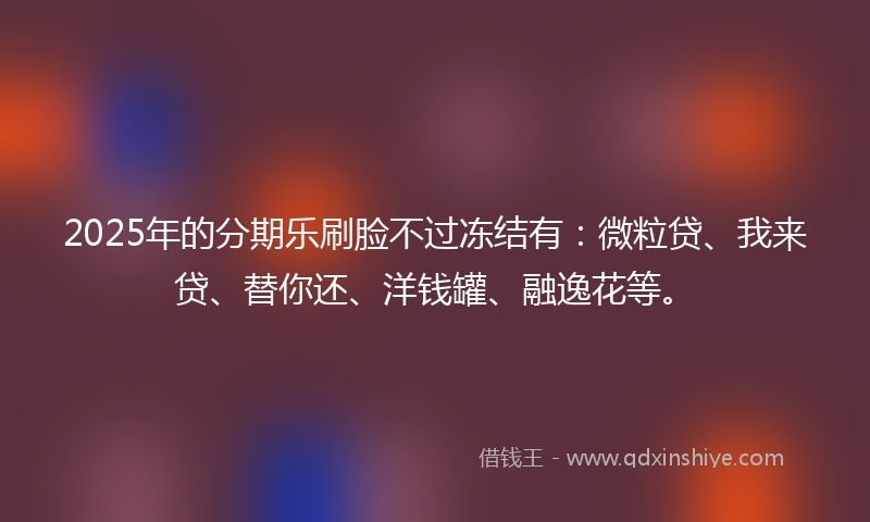 2025年的分期乐刷脸不过冻结有：微粒贷、我来贷、替你还、洋钱罐、融逸花等。