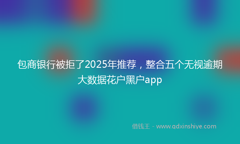 包商银行被拒了2025年推荐，整合五个无视逾期大数据花户黑户app