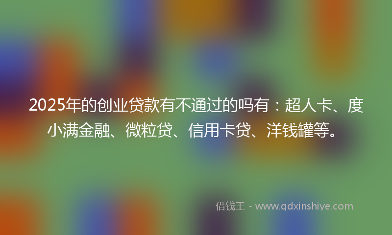 2025年的创业贷款有不通过的吗有：超人卡、度小满金融、微粒贷、信用卡贷、洋钱罐等。