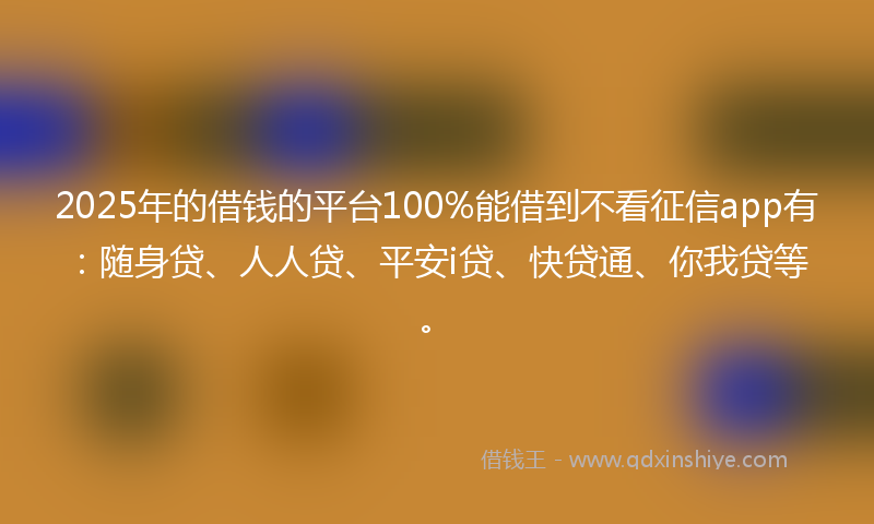 2025年的借钱的平台100%能借到不看征信app有：随身贷、人人贷、平安i贷、快贷通、你我贷等。