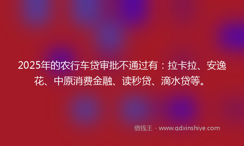 2025年的农行车贷审批不通过有：拉卡拉、安逸花、中原消费金融、读秒贷、滴水贷等。