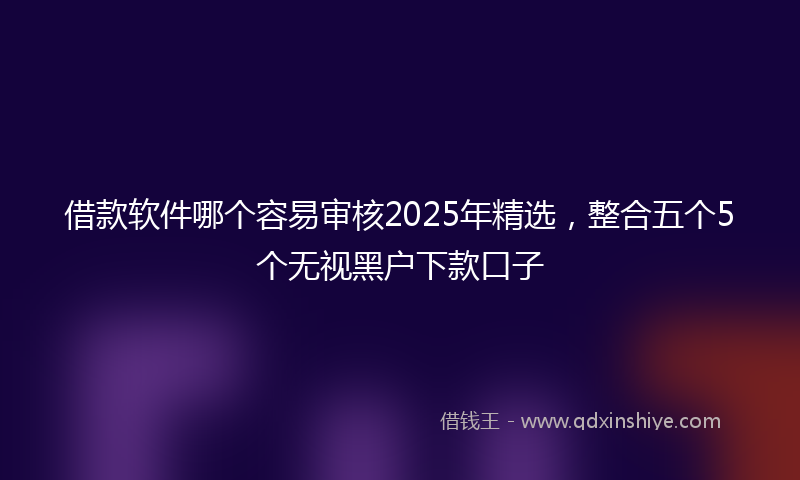 借款软件哪个容易审核2025年精选，整合五个5个无视黑户下款口子