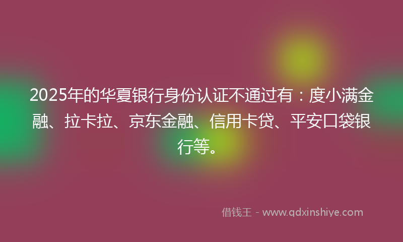 2025年的华夏银行身份认证不通过有：度小满金融、拉卡拉、京东金融、信用卡贷、平安口袋银行等。