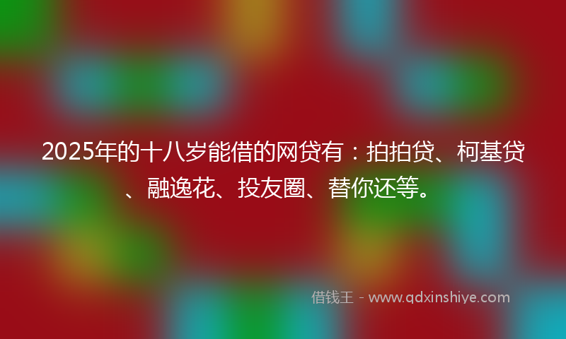 2025年的十八岁能借的网贷有：拍拍贷、柯基贷、融逸花、投友圈、替你还等。
