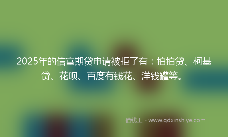 2025年的信富期贷申请被拒了有：拍拍贷、柯基贷、花呗、百度有钱花、洋钱罐等。