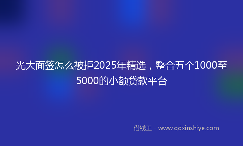 光大面签怎么被拒2025年精选，整合五个1000至5000的小额贷款平台
