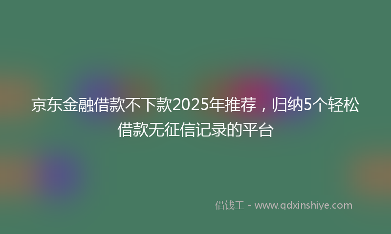 京东金融借款不下款2025年推荐,归纳5个轻松借款无征信记录的平台