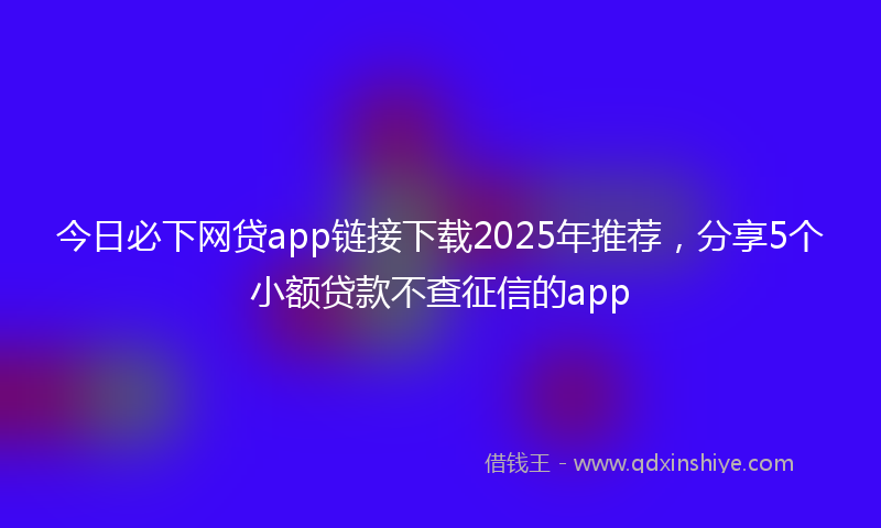 今日必下网贷app链接下载2025年推荐，分享5个小额贷款不查征信的app