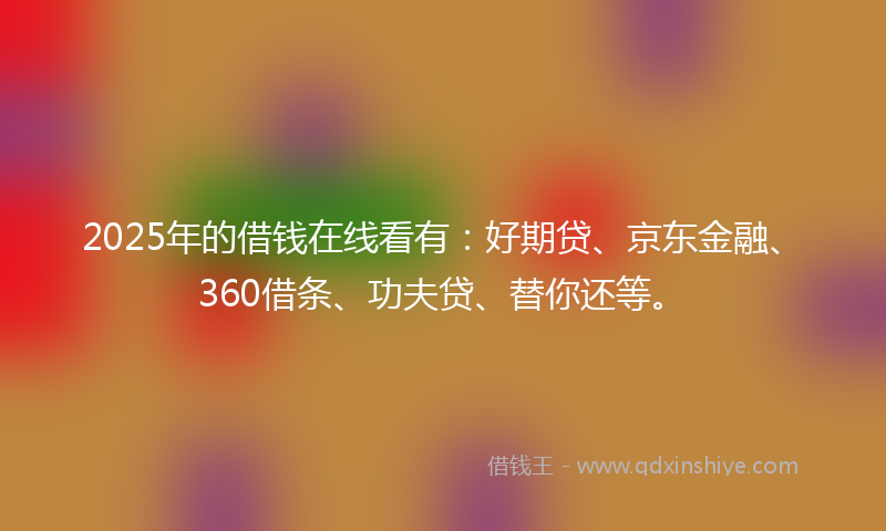 2025年的借钱在线看有：好期贷、京东金融、360借条、功夫贷、替你还等。