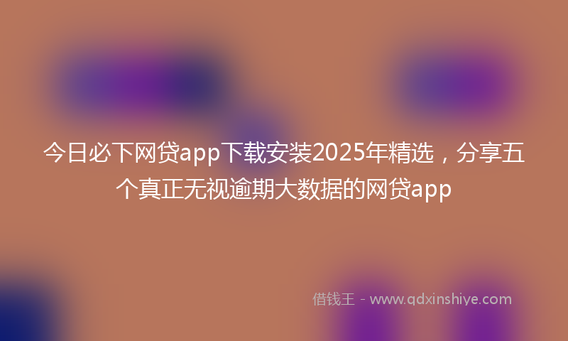 今日必下网贷app下载安装2025年精选，分享五个真正无视逾期大数据的网贷app