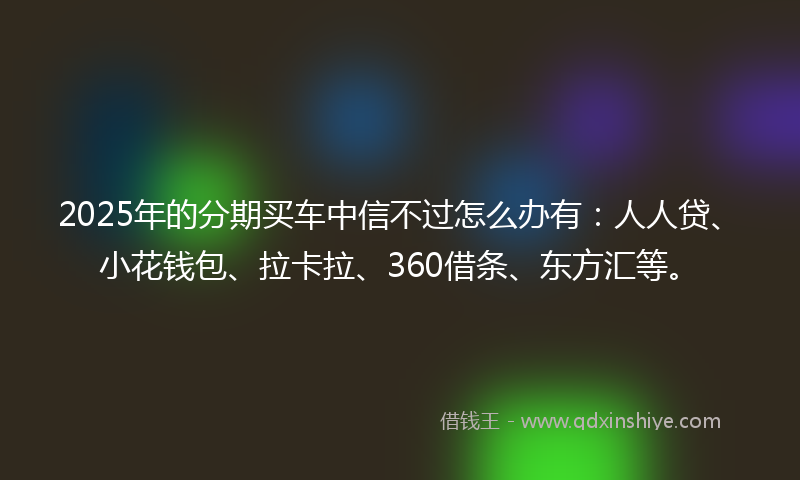 2025年的分期买车中信不过怎么办有：人人贷、小花钱包、拉卡拉、360借条、东方汇等。