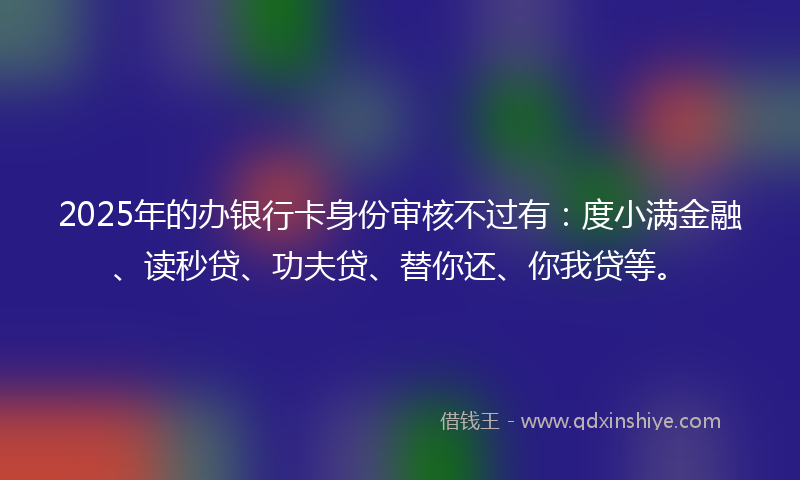 2025年的办银行卡身份审核不过有：度小满金融、读秒贷、功夫贷、替你还、你我贷等。