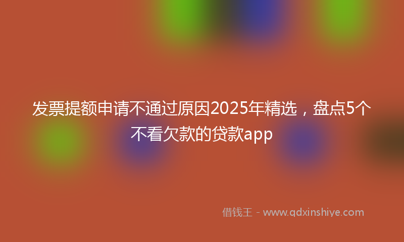 发票提额申请不通过原因2025年精选，盘点5个不看欠款的贷款app