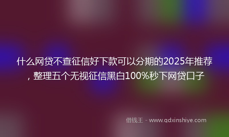 什么网贷不查征信好下款可以分期的2025年推荐，整理五个无视征信黑白100%秒下网贷口子