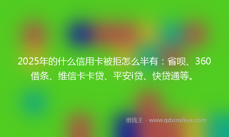 2025年的什么信用卡被拒怎么半有：省呗、360借条、维信卡卡贷、平安i贷、快贷通等。