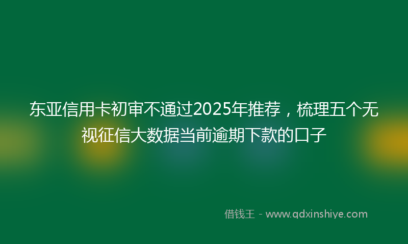 东亚信用卡初审不通过2025年推荐，梳理五个无视征信大数据当前逾期下款的口子