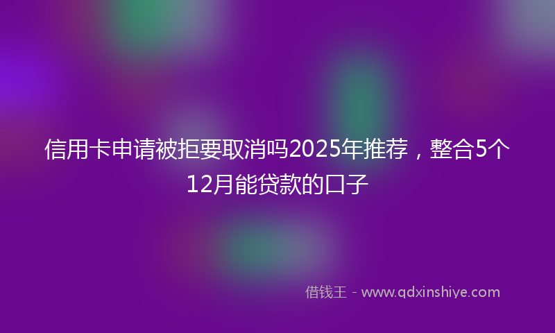 信用卡申请被拒要取消吗2025年推荐，整合5个12月能贷款的口子