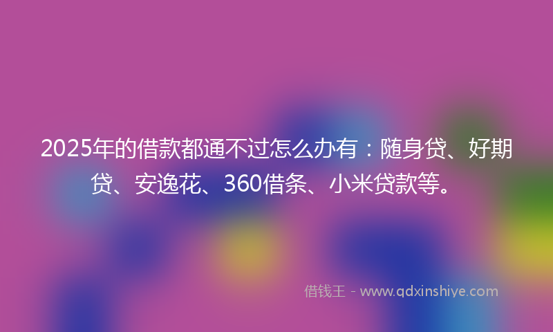 2025年的借款都通不过怎么办有：随身贷、好期贷、安逸花、360借条、小米贷款等。