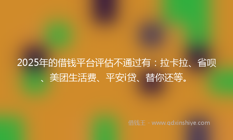 2025年的借钱平台评估不通过有：拉卡拉、省呗、美团生活费、平安i贷、替你还等。