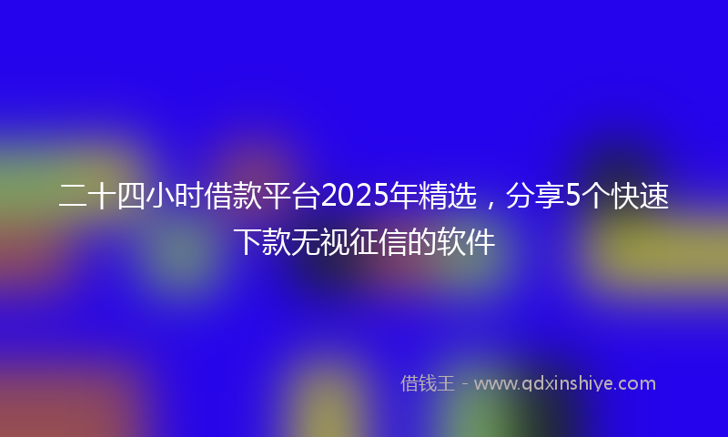 二十四小时借款平台2025年精选，分享5个快速下款无视征信的软件