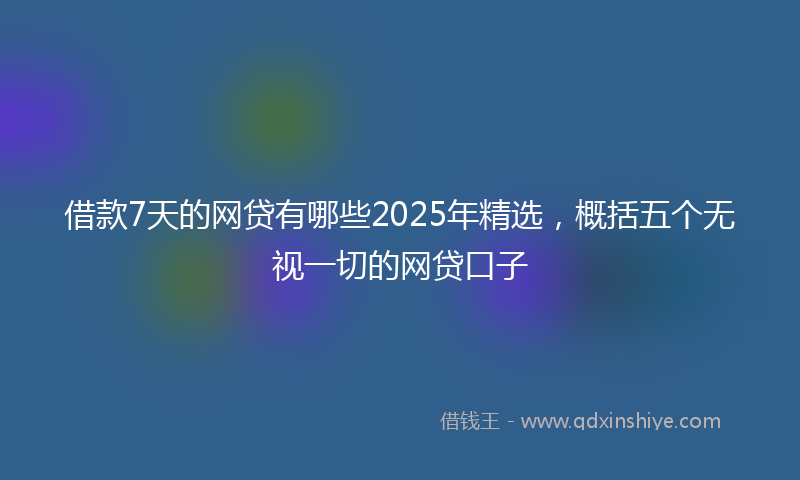 借款7天的网贷有哪些2025年精选，概括五个无视一切的网贷口子