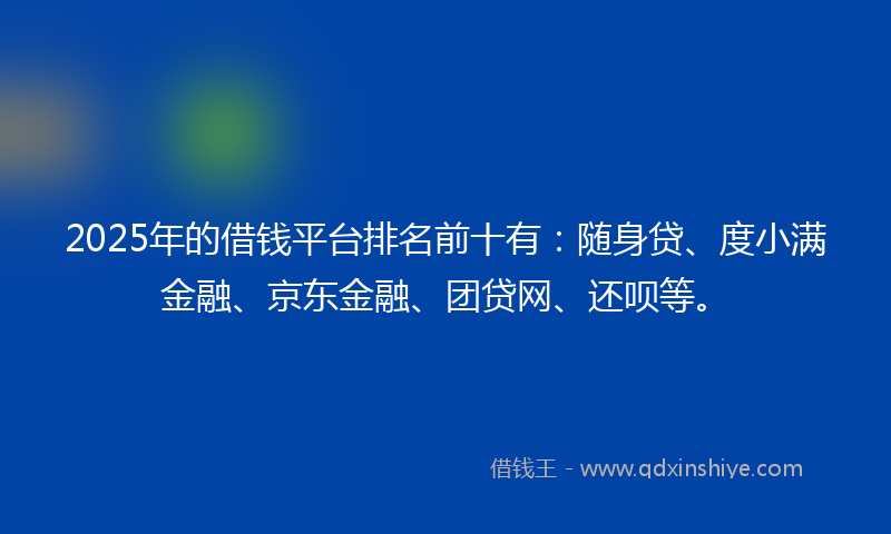 2025年的借钱平台排名前十有：随身贷、度小满金融、京东金融、团贷网、还呗等。