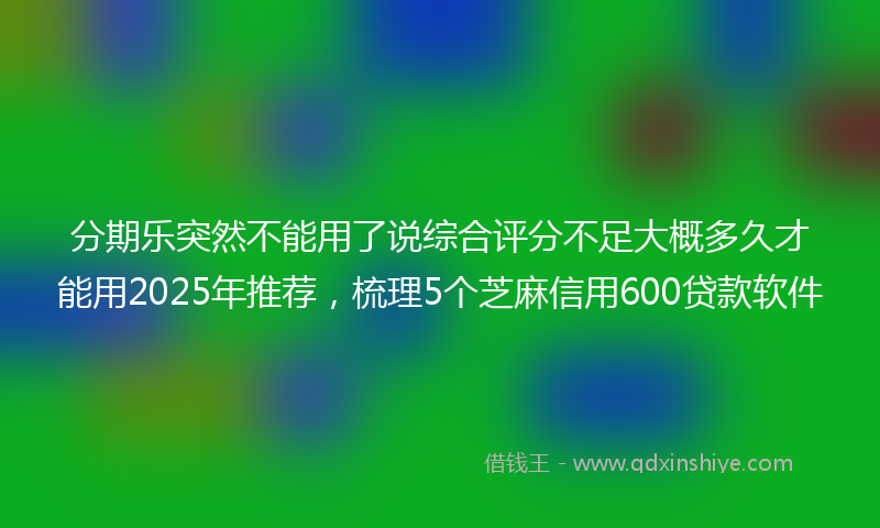 分期乐突然不能用了说综合评分不足大概多久才能用2025年推荐，梳理5个芝麻信用600贷款软件