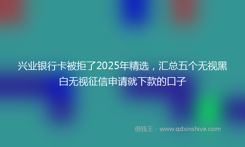 兴业银行卡被拒了2025年精选，汇总五个无视黑白无视征信申请就下款的口子